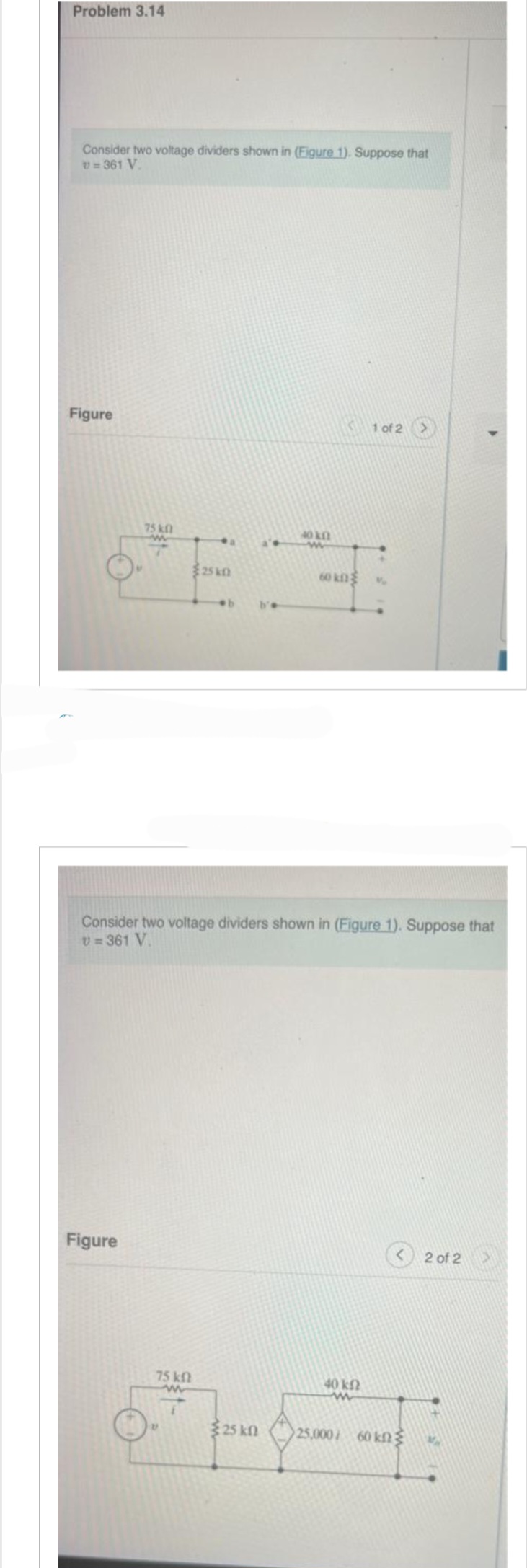 ## Problem 3.14

Consider two voltage dividers shown in **Figure 1**. Suppose that \( v = 361 \, \text{V} \).

### Figure Description

**Figure 1 of 2:**
- The circuit on the left consists of:
  - A voltage source labeled \( v \).
  - A series resistor of \( 75 \, \text{k}\Omega \) connected to node \( a \).
  - Another series resistor of \( 25 \, \text{k}\Omega \) connected to node \( b \).

- The circuit on the right consists of:
  - A series resistor of \( 40 \, \text{k}\Omega \) connected to node \( a' \).
  - Another series resistor of \( 60 \, \text{k}\Omega \) connected to node \( b' \).

**Figure 2 of 2:**
- The combined circuit:
  - A voltage source labeled \( v = 361 \, \text{V} \).
  - A series resistor of \( 75 \, \text{k}\Omega \).
  - A series resistor of \( 25 \, \text{k}\Omega \).
  - A voltage-dependent voltage source with a gain of \( 25,000 \, io \).
  - Resistors of \( 40 \, \text{k}\Omega \) and \( 60 \, \text{k}\Omega \) connected in series after the voltage-dependent source.

### Explanation
These figures illustrate the concept of voltage division using series resistors in a circuit. The second figure introduces a voltage-dependent source, showcasing advanced circuit analysis techniques. The problem requires analyzing these configurations with a given voltage source value to determine various parameters in the circuits.