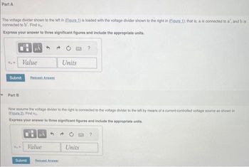 **Part A**

The voltage divider shown to the left in (Figure 1) is loaded with the voltage divider shown to the right in (Figure 1); that is, \( a \) is connected to \( a' \), and \( b \) is connected to \( b' \). Find \( v_0 \).

**Express your answer to three significant figures and include the appropriate units.**

\( v_0 = \) [Input box for Value] [Input box for Units]

[Submit Button] [Request Answer Button]

---

**Part B**

Now assume the voltage divider to the right is connected to the voltage divider to the left by means of a current-controlled voltage source as shown in (Figure 2). Find \( v_0 \).

**Express your answer to three significant figures and include the appropriate units.**

\( v_0 = \) [Input box for Value] [Input box for Units]

[Submit Button] [Request Answer Button]