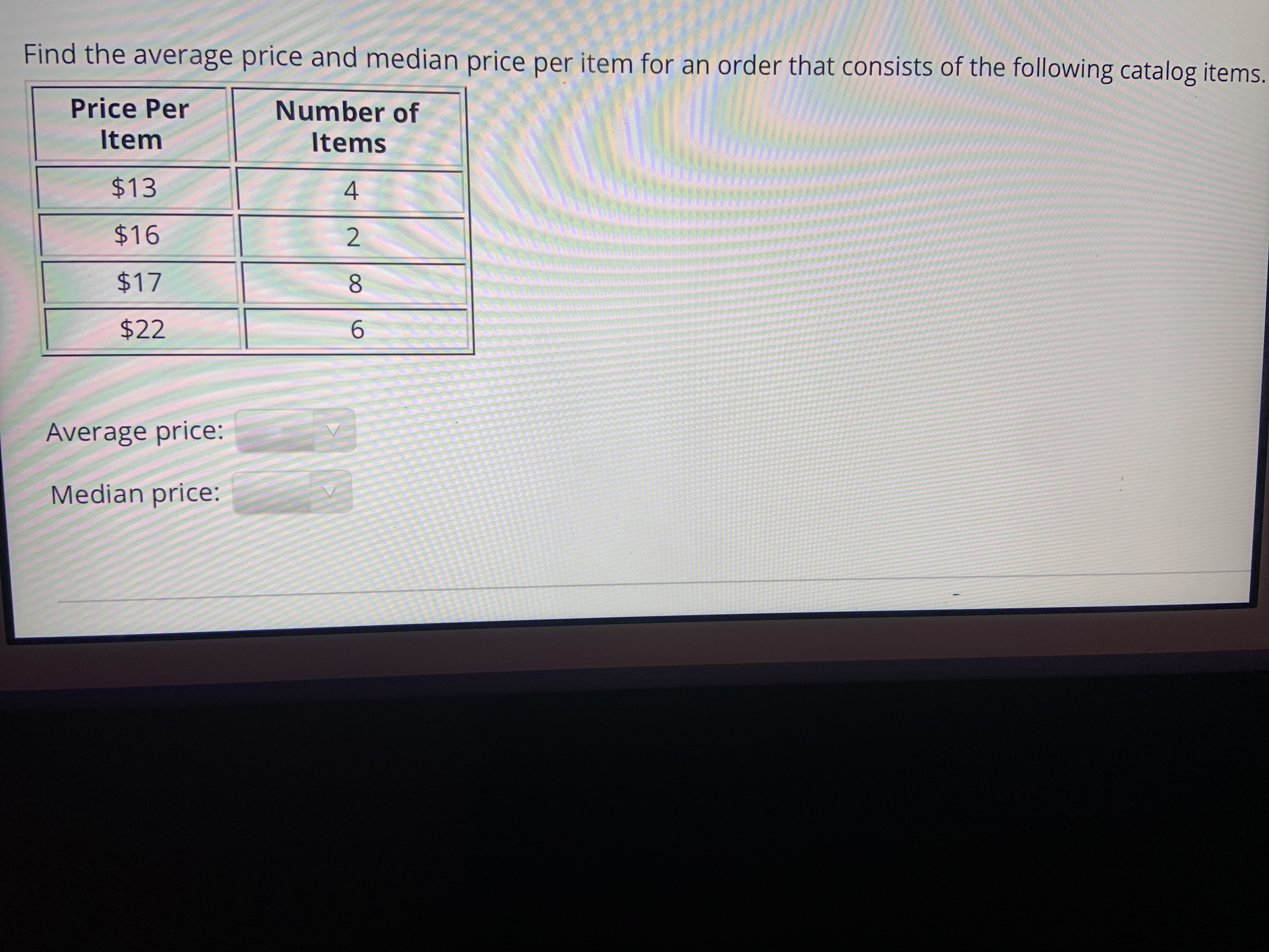 Find the average price and med
Price Per
Number of
Item
Items
$13
4
$16
$17
8.
$22
6.
Average price:
Median price:
