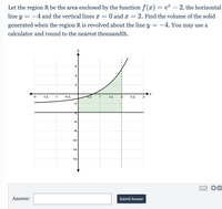 Let the region R be the area enclosed by the function f(x) = e¤ – 2, the horizontal
line y = -4 and the vertical lines x = 0 and x = 2. Find the volume of the solid
generated when the region R is revolved about the line y = -4. You may use a
calculator and round to the nearest thousandth.
4
2
-2
-1.5
-1
-0.5
0.5
1
1.5
2.5
3
-2
-6
-8
-10
-12
-14
Answer:
Submit Answer
6.
