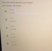 Which of the following represents a pair of isotopes?
Atomic Number | Mass Number
1. 6| 14
A
II. 7| 14
1. 617
B
II. 14 | 14
1. 6| 14
II. 14 | 28
I. 7 | 13
D
II. 7 | 14
1. 8 10
II. 16 20
