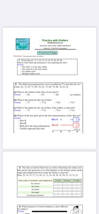 Practice with Outliers
MathBitsNotebook.com
Algebra 1
Zosical Oe AedalO Maa Teache Rees
Tem of he Contacet Persen: Denna Retert
Practice Page
Directions: These questiona deal with outliers
|1. Given data set: -3, 5, 10, 12, 14, 18, 24, 26, 49, 60
Which of the following statements is true regarding this data?
Choose:
O The value -3 is the only outlier.
O The value 60 is the only outlier.
O No outliers exist.
O Multiple outliers exist.
2. The following temperatures were recorded (in F®) each day for two
weeks. 82, 72, 83, 75, 80, 78, 82, 73, 60, 79, 80, 78, 83, 81
Ka) What is the outlier in this data, if one exists?
O 84
Choose:
O no outliers
83
O 60
(b) What is the mean for this set of data?
Choose: o 75
O 77.6
o 79.5
O 78.9
ke) What is the mean for this set of data, if the outlier is removed?
o 77.6
Choose:
o 75
o 78.9
o 79.5
(d) Which of the box plots gives the best representation of this data set?
Choose:
o Box A
O Box B
O Both give the same information. Box B
O Neither represent this data.
Box A .
Mare.com
80
50
60
70
3. The data set shown below has an outlier. Determine the outlier and
then answer the questions as to what happens to the median, mean, mode,
range and standard deviation when the outlier is removed.
Data: 29, 19, 35, 27, 21, 48, 23, 12, 24, 26, 20, 28, 30, 22, 19, 32, 22
If the outlier is excluded, what happens to: Increase
Decrease
No effect
the median?
the mean?
O
the mode?
O
O
the range?
the standard deviation?
4. Which measure of central tendency is most affected
by outliers?
Choose:
o mean
