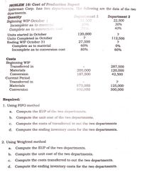 PROBLEM 16: Cost of Production Report
Spiderman Corp. has two departments. The following are the data of the two
departments.
Quantity
Beginning WIP October 1
Incomplete as to material
Complete as to conversion cost
Department 1
32,500
20%
75%
Department 2
22,500
30%
40%
120,000
?
Units started in October
Units Completed in October
Ending WIP October 31
Complete as to material
Incomplete as to conversion cost
112,500
27,500
?
60%
0%
80%
60%
Costs
Beginning WIP
Transferred in
287,500
120,000
42,500
Materials
200,000
187,500
Conversion
Current Period
Transferred in
Materials
875,000
500,000
125,000
300,000
Conversion
Required:
1. Using FIFO method
а.
Compute the EUP of the two departments.
b. Compute the unit cost of the two departments.
С.
Compute the costs of transferred to out the two departments
d. Compute the ending inventory costs for the two departments.
2. Using Weighted method
Compute the EUP of the two departments.
а.
b. Compute the unit cost of the two departments.
c.
Compute the costs transferred to out the two departments.
d.
Compute the ending inventory costs for the two departments.
