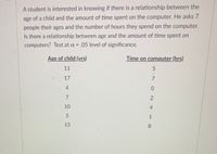 A student is interested in knowing if there is a relationship between the
age of a child and the amount of time spent on the computer. He asks 7
people their ages and the number of hours they spend on the computer.
Is there a relationship between age and the amount of time spent on
computers? Test at a = .05 level of significance.
Age of child (yrs)
Time on computer (hrs)
11
17
4.
10
4.
1
13
8.
