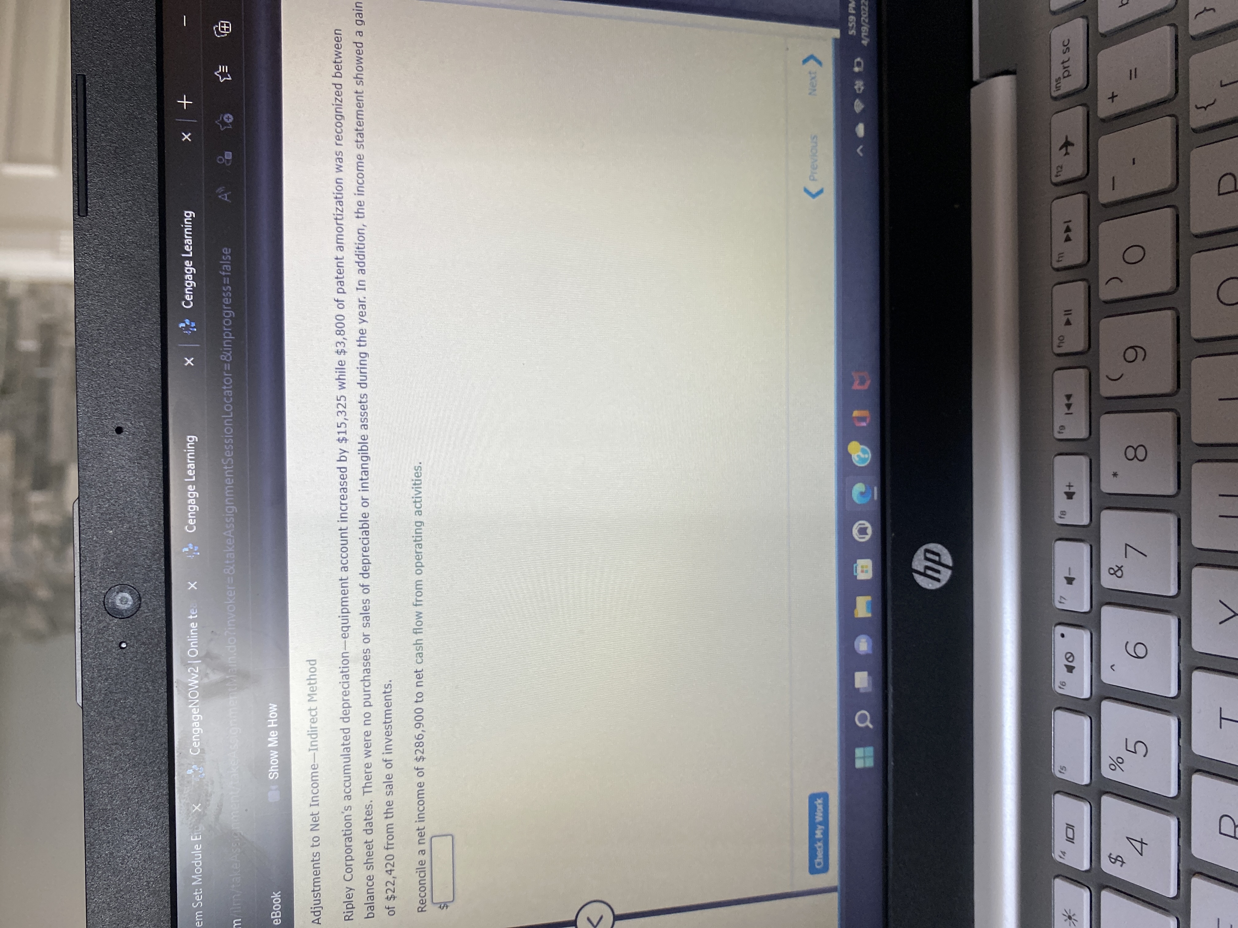 5
+ | x
A& to
em Set: Module Er x
CengageNOWv2 | Online te x
Cengage Learning
X Cengage Learning
milm/takeAssignment/takeAssignmentMain.do?invoker=&takeAssignmentSessionLocator=&inprogress%3Dfalse
电 手
eBook
Show Me How
Adjustments to Net Income-Indirect Method
Ripley Corporation's accumulated depreciation-equipment account increased by $15,325 while $3,800 of patent amortization was recognized between
balance sheet dates. There were no purchases or sales of depreciable or intangible assets during the year. In addition, the income statement showed a gain
of $22,420 from the sale of investments.
Reconcile a net income of $286,900 to net cash flow from operating activities.
<>
Check My Work
(Previous
Next
5.59 PM
AD
zzoz/6/
ins
prt sc
114
144
%24
4.
6.
7.
8.
