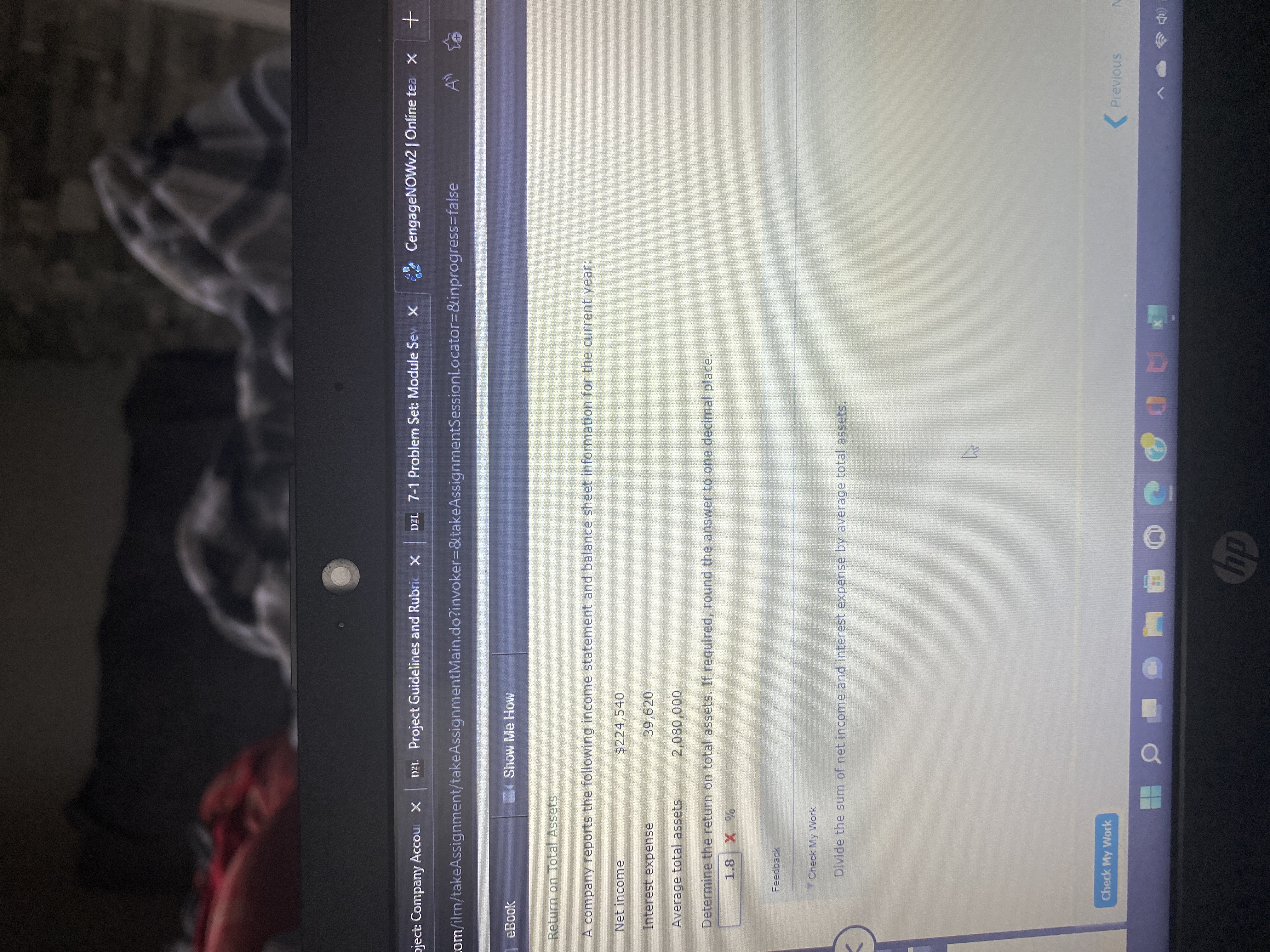 pject: Company Accour X
DEL. Project Guidelines and Rubric x
DEL 7-1 Problem Set: Module Sev X
CengageNOWv2 |Online tea x
com/ilm/takeAssignment/takeAssignmentMain.do?invoker3D&takeAssignmentSessionLocator3D&inprogress=false
eBook
4Show Me How
Return on Total Assets
A company reports the following income statement and balance sheet information for the current year:
Net income
$224,540
Interest expense
39,620
000'080
Determine the return on total assets. If required, round the answer to one decimal place.
Average total assets
Feedback
Check My Work
Divide the sum of net income and interest expense by average total assets.
Check My Work
( Previous
*AD
dy
