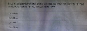 Solve the collector current of an emitter stabilized bias circuit with Vcc=18V, RB-720k
ohms, RC-2.7k ohms, RE-300 ohms, and beta IF 100.
3.31mA
2.31mA
5.31mA
4.31mA