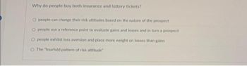 Why do people buy both insurance and lottery tickets?
O people can change their risk attitudes based on the nature of the prospect
people use a reference point to evaluate gains and losses and in turn a prospect
people exhibit loss aversion and place more weight on losses than gains
O The "fourfold pattern of risk attitude"