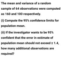 The mean and variance of a random
sample of 64 observations were computed
as 160 and 100 respectively.
(i) Compute the 95% confidence limits for
population mean.
(ii) If the investigator wants to be 95%
confident that the error in estimate of
population mean should not exceed ± 1.4,
how many additional observations are
required?
