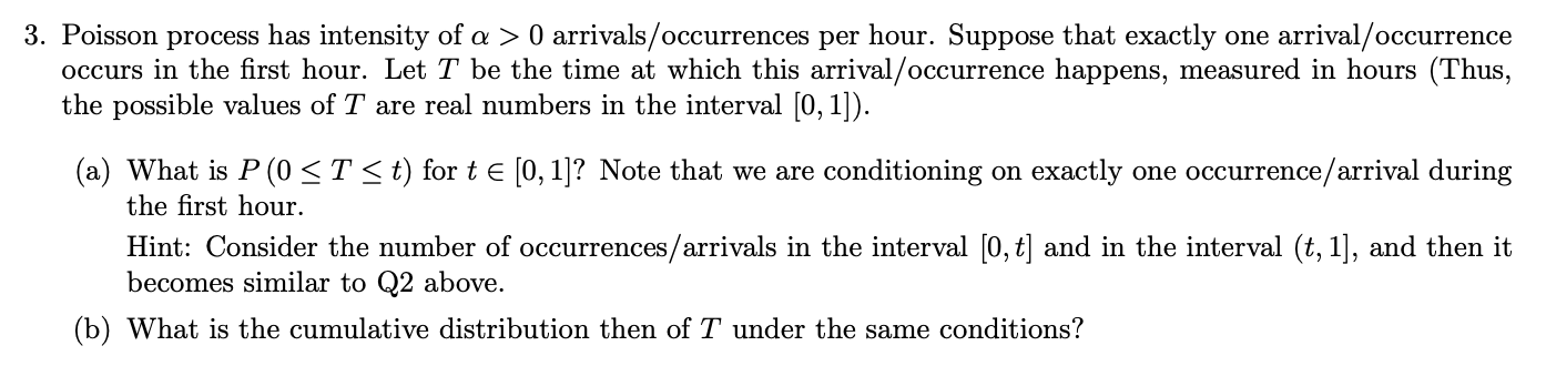 3. Poisson process has intensity of a > 0 arrivals/occurrences per hour. Suppose that exactly one arrival/occurrence
occurs in the first hour. Let T be the time at which this arrival/occurrence happens, measured in hours (Thus,
the possible values of T are real numbers in the interval [0,1])
(a) What is P (0 T< t) forte [0,1]? Note that we are conditioning on exactly one occurrence/arrival during
the first hour.
Hint: Consider the number of occurrences/arrivals in the interval [0, t] and in the interval (t, 1], and then it
becomes similar to Q2 above.
(b) What is the cumulative distribution then of T under the same conditions?
