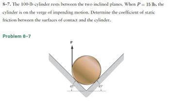 8-7. The 100-lb cylinder rests between the two inclined planes. When P = 15 lb, the
cylinder is on the verge of impending motion. Determine the coefficient of static
friction between the surfaces of contact and the cylinder.
Problem 8-7
45°