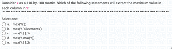 Consider Y as a 100-by-100 matrix. Which of the following statements will extract the maximum value in
each column in Y?
Select one:
a. max(Y(:))
b. max(Y, 'allelements')
c. max(Y, [], 1)
d. max(Y, max(Y))
e. max(Y, [], 2)