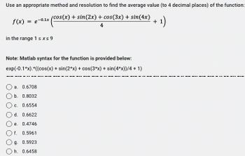 Use an appropriate method and resolution to find the average value (to 4 decimal places) of the function:
(cos(x) + sin(2x) + cos(3x) + sin(4x)
(cos(x) ·
4
f(x) = e-0.1x
in the range 1 ≤x≤ 9
Note: Matlab syntax for the function is provided below:
exp(-0.1*x).*((cos(x) + sin(2*x) + cos(3*x) + sin(4*x))/4 + 1)
a. 0.6708
b. 0.8032
c. 0.6554
d. 0.6622
e. 0.4746
f. 0.5961
Og. 0.5923
h. 0.6458
- 1)
+