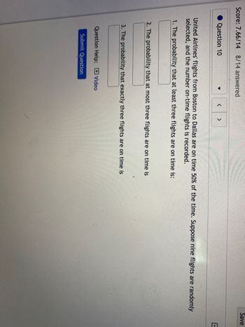 Score: 7.66/14 8/14 answered
Question 10
▼
United Airlines' flights from Boston to Dallas are on time 50% of the time. Suppose nine flights are randomly
selected, and the number on-time flights is recorded.
1. The probability that at least three flights are on time is:
< >
2. The probability that at most three flights are on time is
3. The probability that exactly three flights are on time is
Question Help: Video
Submit Question
Save
U