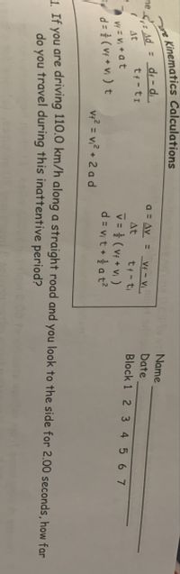 Kinematics Calculations
Name
: d; - d.
a = Av = V¢ - Vị.
ne Ad
Date
tf-ti
At
Block 1 2 3 4 567
tf-ti
v = } (Vf + Vi )
d= Vit+ 을 at2
At
Vf = Vị + at
d= ( vf + Vi ) t
v?? = v,? + 2 a d
%3D
, Tf Vou gre driving 110.0 km/h along a straight road and you look to the side for 2.00 seconds, how far
do you travel during this inattentive period?
