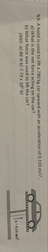 **Problem 9:**

A hoist is used to lift a 780 kg car upward with an acceleration of 0.110 m/s².

a) What is the net force acting on the car?

b) What force was used to lift the car?

**Answers:**

a) 86 N

b) \(7.73 \times 10^3\) N

**Diagram Explanation:**

The image includes a diagram showing a car being lifted upward. There is an arrow pointing upwards alongside the car to indicate the direction of acceleration and the acceleration value \(a = 0.11 \, \text{m/s}^2\) is shown next to the arrow. The car is placed on a platform, visually representing the lifting mechanism of the hoist.