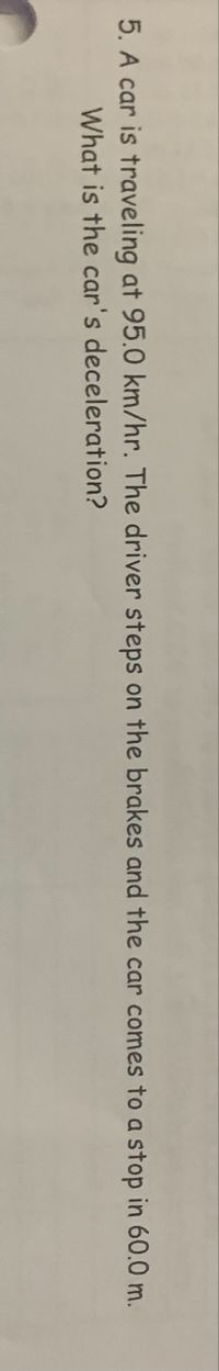 **Problem Statement:**

A car is traveling at a speed of 95.0 km/hr. The driver applies the brakes and the car comes to a stop over a distance of 60.0 meters. 

**Question:**
What is the car's deceleration?

**Solution Explanation:**

To find the deceleration, we can use the formula:

\[ v^2 = u^2 + 2as \]

Where:
- \( v \) is the final velocity (0 m/s, since the car stops)
- \( u \) is the initial velocity (95.0 km/hr converted to m/s)
- \( a \) is the acceleration (deceleration value to be found)
- \( s \) is the stopping distance (60.0 m)

First, convert 95.0 km/hr to meters per second:

\[ 95.0 \, \text{km/hr} = \frac{95.0 \times 1000}{3600} \, \text{m/s} \]

Next, we rearrange the formula to solve for \( a \):

\[ 0 = u^2 + 2(-a)s \]

\[ a = \frac{-u^2}{2s} \]

Plug in the values to find the deceleration.
