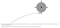 The dart is now launched so that it collides and sticks to a wheel at the instant its velocity is completely horizontal, as shown above. The wheel is free to rotate about a pivot at its
center that has negligible friction.
(d) Indicate whether the linear momentum of the dart-wheel system will be constant during the collision. Justify your answer.
