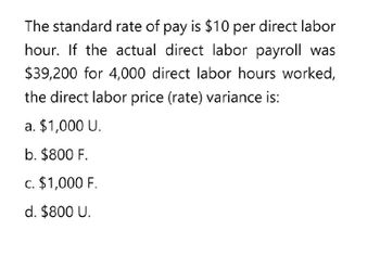 The standard rate of pay is $10 per direct labor
hour. If the actual direct labor payroll was
$39,200 for 4,000 direct labor hours worked,
the direct labor price (rate) variance is:
a. $1,000 U.
b. $800 F.
c. $1,000 F.
d. $800 U.