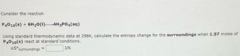 Consider the reaction
P4010(s) + 6H₂O(1) 4H3PO4(aq)
Using standard thermodynamic data at 298K, calculate the entropy change for the surroundings when 1.57 moles of
P4010(s) react at standard 'conditions.
AS surroundings
J/K