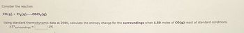 Consider the reaction
CO(g) + Cl₂(g) COCl₂(g)
Using standard thermodynamic data at 298K, calculate the entropy change for the surroundings when 1.50 moles of CO(g) react at standard conditions.
AS surroundings =
J/K