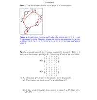 **Problem 6**

**Part 1.** Give the adjacency matrix for the graph G as pictured below:

![Graph with 6 vertices and 9 edges](image.png)

*Figure 2:* A graph shows 6 vertices and 9 edges. The vertices are 1, 2, 3, 4, 5, and 6, represented by circles. The edges between the vertices are represented by arrows, as follows: 4 to 3; 3 to 2; 2 to 1; 1 to 6; 6 to 2; 3 to 4; 4 to 5; 5 to 6; and a self-loop on vertex 5.

**Part 2.** A directed graph G has 5 vertices, numbered 1 through 5. The \(5 \times 5\) matrix \(A\) is the adjacency matrix for G. The matrices \(A^2\) and \(A^3\) are given below.

\[
A^2 = \begin{bmatrix}
0 & 1 & 0 & 0 & 0 \\
0 & 0 & 1 & 0 & 0 \\
1 & 0 & 0 & 0 & 0 \\
1 & 0 & 0 & 1 & 0 \\
0 & 1 & 0 & 1 & 0 
\end{bmatrix}
\]

\[
A^3 = \begin{bmatrix}
1 & 0 & 0 & 0 & 0 \\
0 & 1 & 0 & 0 & 0 \\
0 & 1 & 0 & 0 & 0 \\
0 & 0 & 1 & 0 & 0 \\
1 & 1 & 0 & 1 & 0
\end{bmatrix}
\]

Use the information given to answer the questions about the graph G.

(a) Which vertices can reach vertex 2 by a walk of length 3?

(b) Is there a walk of length 4 from vertex 4 to vertex 5 in G? (Hint: \(A^4 = A^2 \cdot A^2\))