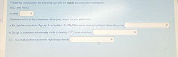 Predict the compound in the following pair with the higher decomposition temperature.
LICO3 and NaCO3
Answer:
+
Determine which of the statements below gives reason for your prediction:
a. For the decomposition of group 1 carbonates, ArH (M₂O) becomes more endothermic down the group
b. Group 1 carbonates are relatively stable to heating. LiCO3 is an exception.
c. Lit is a small positive cation with high charge density
→