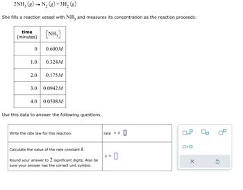 2NH₂(g) → N₂(g) + 3H₂(g)
She fills a reaction vessel with NH3 and measures its concentration as the reaction proceeds:
time
(minutes)
0
1.0
2.0
3.0
4.0
[NH₂]
0.600M
0.324M
0.175M
0.0942 M
0.0508 M
Use this data to answer the following questions.
Write the rate law for this reaction.
Calculate the value of the rate constant k.
Round your answer to 2 significant digits. Also be
sure your answer has the correct unit symbol.
rate = k
k = 0
x10
ロ・ロ
X
4