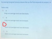 Increasing marginal returns means that as the firm expands its output, its
Select one
A.
long-run average total cost decreases
O B.
long-run average total cost increases.
short-run average total cost decreases
D.
short-run average total cost increases
