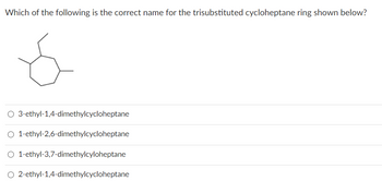 Which of the following is the correct name for the trisubstituted cycloheptane ring shown below?
O 3-ethyl-1,4-dimethylcycloheptane
O 1-ethyl-2,6-dimethylcycloheptane
O 1-ethyl-3,7-dimethylcyloheptane
O 2-ethyl-1,4-dimethylcycloheptane