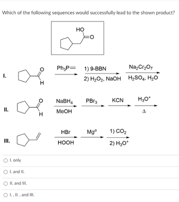 Which of the following sequences would successfully lead to the shown product?
I.
II.
III.
O I. only
O I. and II.
II. and III.
O I., II., and III.
H
H
Ph3P= 1) 9-BBN
NaBH4
MeOH
HO
HBr
HOOH
2) H₂O₂, NaOH
PBr3
Mgº
KCN
Na₂Cr₂O7
H₂SO4, H₂O
1) CO₂
2) H3O+
H3O+
A