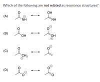 **Question:**

Which of the following are *not related* as resonance structures?

**Options:**

(A) Two molecular structures are shown. The first structure is a carbonyl group (C=O), with the carbon atom attached to a nitrogen atom (NH) with a negative charge. In the second structure, the carbon is bonded to an alcohol group (OH) and a neutral nitrogen atom (NH).

(B) Two molecular structures are shown. The first structure is a carbonyl group (C=O), with the carbon atom attached to a hydroxyl group (OH). The second structure shows a carbonyl group with a separate hydroxyl group and an overall positive charge on the oxygen with the hydroxyl group, and a negative charge on the carbonyl oxygen.

(C) Two molecular structures are shown. The first structure is a carbonyl group with a methylene group (CH2) attached, which carries a negative charge. The second structure shows a negatively charged oxygen double-bonded to a carbon atom.

(D) Two molecular structures are shown. The first structure is a carbonyl group with a negative charge on the oxygen atom. In the second structure, the carbon is double-bonded to a neutral oxygen atom.

**Analysis:**

To determine which of these pairs are not resonance structures, it is important to recognize that resonance structures differ only in the position of electrons, not in the position of atoms. Both structures in a pair must have the same number of atoms bonded in the same way and should only differ in the position of electrons.