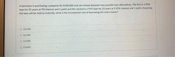 A borrower is purchasing a property for $180,000 and can choose between two possible loan alternatives. The first is a 90% loan for 25 years at 9% interest and 1 point and the second is a 95% loan for 25 years at 9.25% interest and 1 point. Assuming the loan will be held to maturity, what is the incremental cost of borrowing the extra money?

- 12.01%
- 14.34%
- 13.50%
- 13.66%