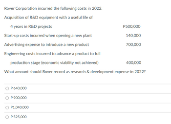 Rover Corporation incurred the following costs in 2022:
Acquisition of R&D equipment with a useful life of
4 years in R&D projects
Start-up costs incurred when opening a new plant
Advertising expense to introduce a new product
Engineering costs incurred to advance a product to full
400,000
production stage (economic viability not achieved)
What amount should Rover record as research & development expense in 2022?
P 640,000
P 900,000
P1,040,000
O P 525,000
P500,000
140,000
700,000