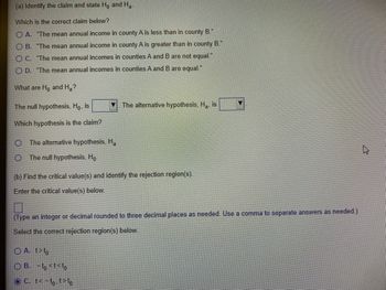 (a) Identify the claim and state Ho and Ha
Which is the correct claim below?
O A. "The mean annual income in county A is less than in county B."
OB. "The mean annual income in county A is greater than in county B."
O C. "The mean annual incomes in counties A and B are not equal."
O D. "The mean annual incomes in counties A and B are equal."
What are Ho and H₂?
The null hypothesis, Hō, is
Which hypothesis is the claim?
The alternative hypothesis, Ha
The null hypothesis, Ho
The alternative hypothesis, H₂, is
(b) Find the critical value(s) and identify the rejection region(s).
Enter the critical value(s) below.
(Type an integer or decimal rounded to three decimal places as needed. Use a comma to separate answers as needed.)
Select the correct rejection region(s) below.
OA. t>to
OB. -to <t<to
OC. t<-to. t>to