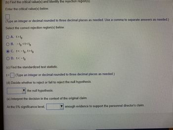 (b) Find the critical value(s) and identify the rejection region(s).
Enter the critical value(s) below.
(Type an integer or decimal rounded to three decimal places as needed. Use a comma to separate answers as needed.)
Select the correct rejection region(s) below.
OA. t>to
OB. -to <t<to
ⒸC. t<-to, t>to
OD. t< -¹
(c) Find the standardized test statistic.
(Type an integer or decimal rounded to three decimal places as needed.)
(d) Decide whether to reject or fail to reject the null hypothesis.
the null hypothesis.
(e) Interpret the decision in the context of the original claim.
At the 5% significance level,
enough evidence to support the personnel director's claim.