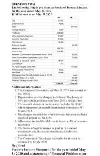 QUESTION TWo
The following Details are from the books of Terraxa Limited
for the year ended May 31 2020
Trial balacne as on May 31 2020
OR
27435
Dividends Paid
4.280
Saks
541,470
Carage Inwards
1,567
Purchases
222.003
Oher Operating Expenses
81.221
Accounts Receivable
87,600
Maintenance
18.289
Accounts Payable
56,769
Machinery at cost
390,720
Vana at cost
314,460
Machiner : Cummulative Depreciation June 1 2019
2.220
Vans: Cummulative Depreciation June 1 2019
72.000
Inventory at cost June 1 2019
18,424
Cash at Bank
374
7% Noles Payable 2030-2032
173,000
Notes payable Interest Paid
6.066
Bad Debts
15,598
Alowance foe Doubtful debts June 1 2019
Common Stooks e 1=Each
Retained Eamings at june1 2019
2,641
55,000
194,925
1.188.026
1,188.025
Additional information
1. The Company's Inventory on May 31 2020 was valued at
Sh. 19404
2. Depreciation is to be charged as follows: Machinery at
30% pa reducing balance and Vans 20% a straight line
3. The amount shown on maintenance includes Sh. 8580
which represents an annual maintenance contract to 31
March 2021
4. Gas charges incured for which Invoices have not yet been
received amount to. Sh.5335
5. Allowance for doubtful debts is to be set at 4% of accounts
receivable
6. The Notes s Payable interest is paid in two annual
instalments and the second installment needs to be
provided for.
7. The Corporation Tax charge on profits for the year is
estimated to be Sh. 3000
Required
Prepare Income Statement for the year ended May
31 2020 and a statement of Financial Position at on
