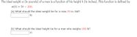 The ideal weight w (in pounds) of a man is a function of his height h (in inches). This function is defined by
w(h) = 5h – 200.
(a) What should the ideal weight be for a man 70 in. tall?
Ib
(b) What should the ideal height be for a man who weighs 190 lb?
in
