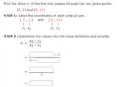 Find the slope m of the line that passes through the two given points.
(3, 2) and (6, 11)
STEP 1: Label the coordinates of each ordered pair.
and (6,11)
( 3,2 )
X1 У1
X2 Y2
STEP 2: Substitute the values into the slope definition and simplify.
Y2 - Y1
m =
X2 - X1
2
6.
=
3
