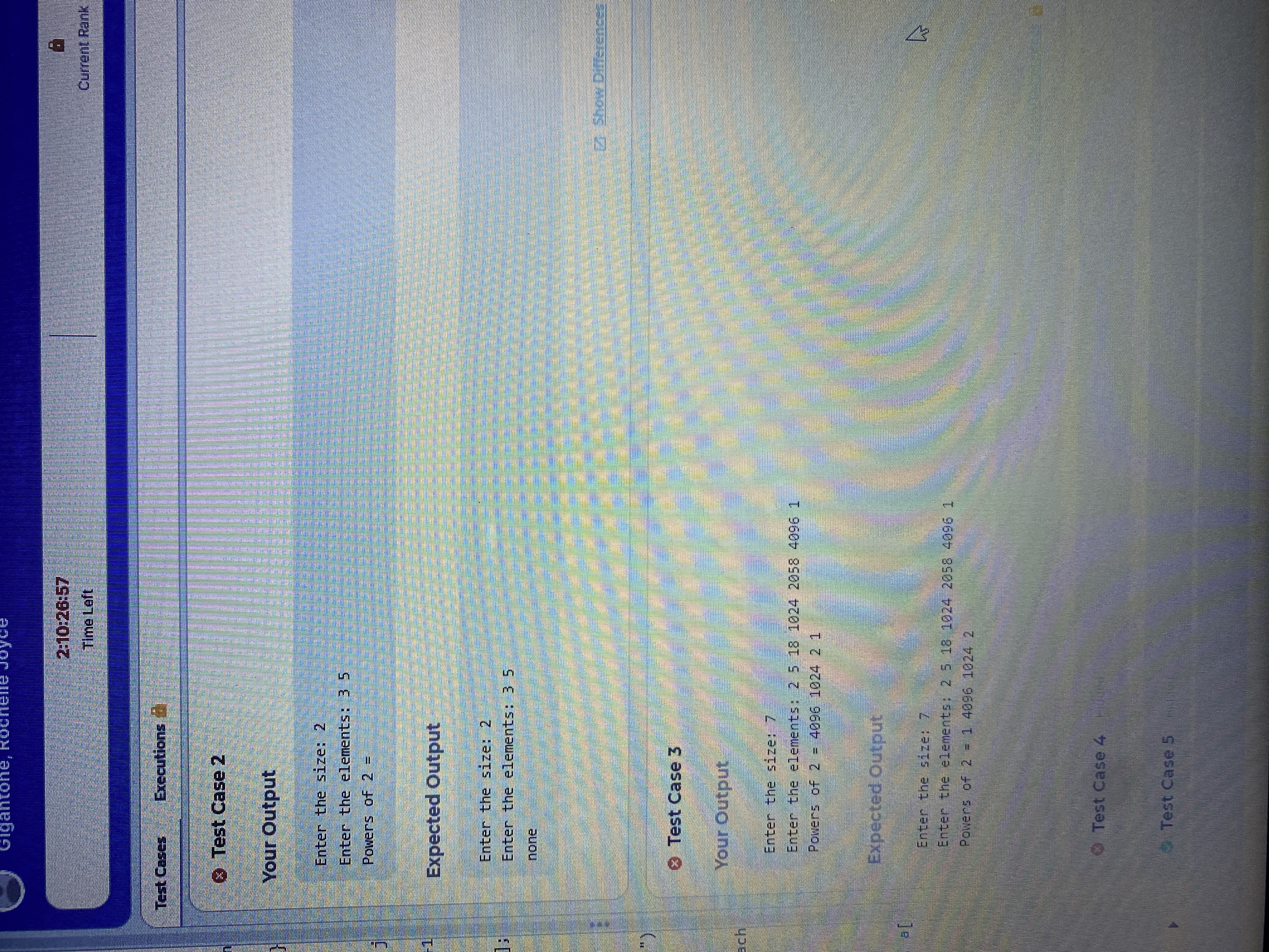 F1
ach
Gigantone, Rochell
kocnene JoyGe
Test Cases
Executions
Test Case 2
Your Output
Enter the size: 2
Enter the elements: 35
Powers of 2 =
Expected Output
Enter the size: 2
Enter the elements: 3 5
none
Test Case 3
Your Output
Enter the size: 7
Enter the elements: 2 5 18 1024 2058 4096 1
Powers of 2 = 4096 1024 2 1
Expected Output
2:10:26:57
Time Left
Enter the size: 7
Enter the elements: 2 5 18 1024 2058 4096 1
Powers of 2 = 1 4096 1024 2
Test Case 4
Test Case 5
1
# 5
Current Rank
2 Show Differences
4