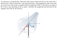 An electron in a Cathode-Ray Television Tube moves toward the front of the tube with a
speed of 8.0 x 10€m/s along the x axis (pictured below). Surrounding the neck of the tube
are coils of wire that create a magnetic field of magnitude 0.025 T, directed at an angle of
60° to the x axis and lying in the xy plane. Calculate the magnitude and direction of the
magnetic force felt by the electron.
60°
B
X
FB
