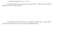 Consider the function f (x) = 2x² – 3x + 5.
Construct the formula for the average rate of change function r =
ARC, (x) and use algebra to
sımplify your answer as much as possible.
df
Use the simplified formula from Part (a) to determine the formula for
You must employ
dx
the definition of the derivative as a limit of average rate of change functions.
