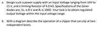 a. Design such a power supply with an input Voltage ranging from 10V to
15 V, and a limiting Resistor of 4.0 kn. Specifications of the Zener
diodes are; Ver is 8 V and Rz is 1000. Your task is to obtain regulated
output Voltage within the input voltage range.
b. With a diagram describe the operation of a clipper that can clip at two
independent levels.
