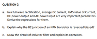 QUESTION 2
a. In a full wave rectification, average DC current, RMS value of Current,
DC power output and AC power input are very important parameters.
Derive the expressions for them.
b. Explain why the BC junction of an NPN transistor is reversed biased?
c. Draw the circuit of inductor filter and explain its operation.
