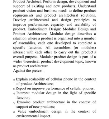 Product Architect: Perform design, development and
support of existing and new products. Understand
product vision and business needs to define product
requirements and product architectural solutions.
Develop architectural and design principles to
improve performance, capacity, and scalability of
product. Embodiment Design: Modular Design and
Product Architecture. Modular design describes a
situation where a product is organized into a number
of assemblies, each one developed to complete a
specific function. All assemblies (or modules)
interact with each other to carry out the product's
overall purpose. Modular product design is part of a
wider theoretical product development topic, known
as product architecture.
Against the pretext:
Explain scalability of cellular phone in the context
of product Architecture;
b) Report on improve performance of cellular phones;
c) Interpret modular design in the light of specific
function;
d) Examine product architecture in the context of
support of new products;
e) Value embodiment design in the context of
environmental impact.