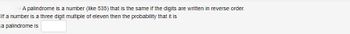 A palindrome is a number (like 535) that is the same if the digits are written in reverse order.
If a number is a three digit multiple of eleven then the probability that it is
a palindrome is