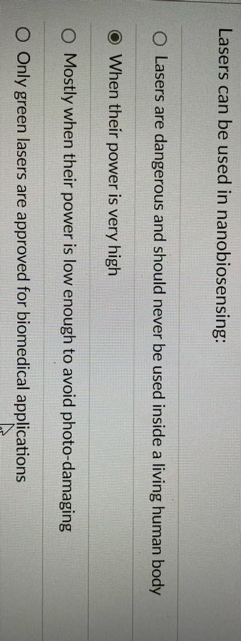Lasers can be used in nanobiosensing:
O Lasers are dangerous and should never be used inside a living human body
When their power is very high
O Mostly when their power is low enough to avoid photo-damaging
O Only green lasers are approved for biomedical applications