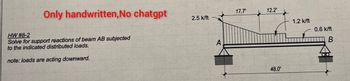 Only handwritten, No chatgpt
17.7'
12.2'
2.5 k/ft
1.2 k/ft
HW #8-2
0.6 k/ft
Solve for support reactions of beam AB subjected
to the indicated distributed loads.
A
B
note: loads are acting downward.
48.0'