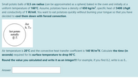 Small potato balls of 0.5 cm radius (can be approximated as a sphere) baked in the oven and initially at a
uniform temperature of 160°C. Assume, potatoes have a density of 650 kg/m³, specific heat of 3400 J/kgK
and conductivity of 1 W/mK. You want to eat potatoes quickly without burning your tongue so that you have
decided to cool them down with forced convection.
Air
h, T.
hot potato
initially
Air temperature is 20'C and the convective heat transfer coefficient is 140 W/m²K. Calculate the time (in
seconds) required for its surface temperature to drop 90°C.
Round the value you calculated and write it as an integer!! For example, if you find 8.2, write is as 8.
Answer:
