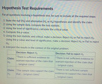 Hypothesis Test Requirements
For all questions involving a hypothesis test, be sure to include all the required steps:
1. State the null (Ho) and alternative (H or HA) hypotheses and identify the claim.
2. Using the sample data, compute the test statistic.
3. Using the level of significance, calculate the critical value.
4. Compute the p-value.
5. Using the test statistic and critical, make a decision: Reject Ho or Fail to reject Ho.
Using the p-value and level of significance, make a decision: Reject Ho or Fail to reject
Ho.
6. Interpret the results in the context of the original problem.
Decision: Reject Ho
Decision: Fail to reject Ho
Claim:
"There is sufficient evidence to
warrant rejection of the claim that
(original claim)."
"There is not sufficient evidence to
warrant rejection of the claim that
.... (original claim).
Ho
www
Claim:
"The sample data support the claim
that ... (original claim)."
"There is not sufficient sample
evidence to support the claim that
(original claim).
Ha